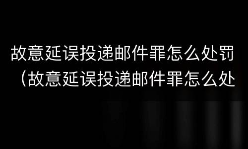 故意延误投递邮件罪怎么处罚（故意延误投递邮件罪怎么处罚的）