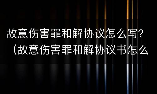 故意伤害罪和解协议怎么写？（故意伤害罪和解协议书怎么写）