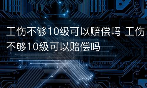 工伤不够10级可以赔偿吗 工伤不够10级可以赔偿吗