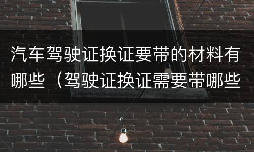 汽车驾驶证换证要带的材料有哪些（驾驶证换证需要带哪些材料）