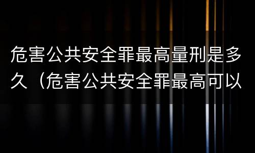 危害公共安全罪最高量刑是多久（危害公共安全罪最高可以判多少年）