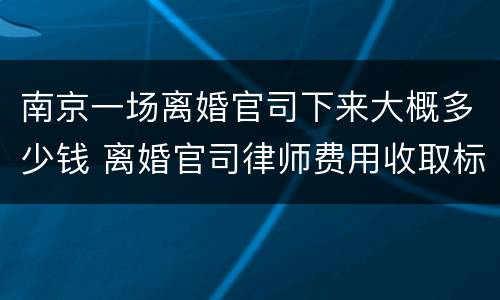 南京一场离婚官司下来大概多少钱 离婚官司律师费用收取标准 南京