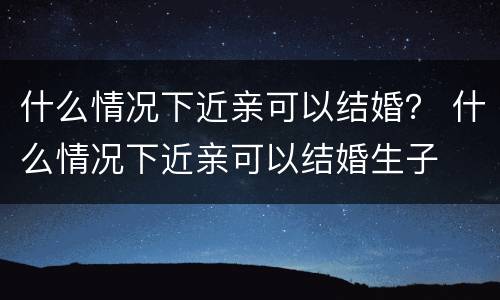 什么情况下近亲可以结婚？ 什么情况下近亲可以结婚生子