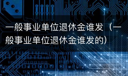 一般事业单位退休金谁发（一般事业单位退休金谁发的）