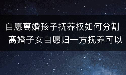 自愿离婚孩子抚养权如何分割 离婚子女自愿归一方抚养可以吗?