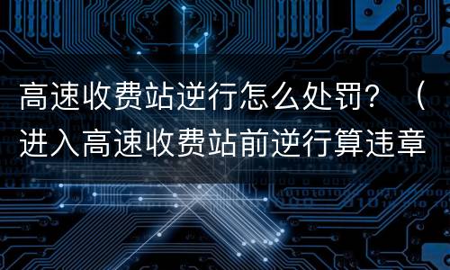 高速收费站逆行怎么处罚？（进入高速收费站前逆行算违章吗）
