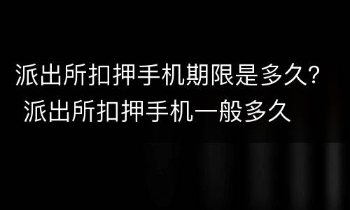 派出所扣押手机期限是多久？ 派出所扣押手机一般多久