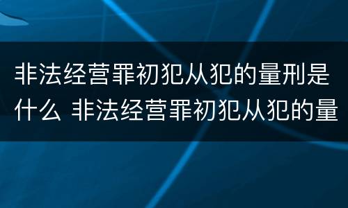 非法经营罪初犯从犯的量刑是什么 非法经营罪初犯从犯的量刑是什么意思