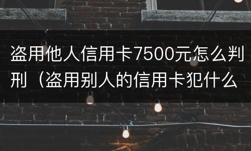 盗用他人信用卡7500元怎么判刑（盗用别人的信用卡犯什么罪）