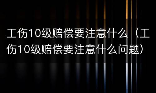工伤10级赔偿要注意什么（工伤10级赔偿要注意什么问题）