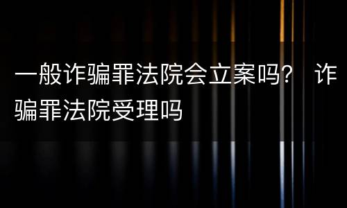 一般诈骗罪法院会立案吗？ 诈骗罪法院受理吗