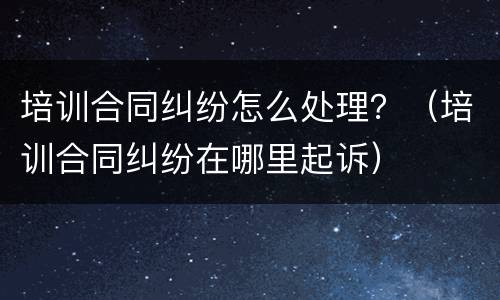 培训合同纠纷怎么处理？（培训合同纠纷在哪里起诉）