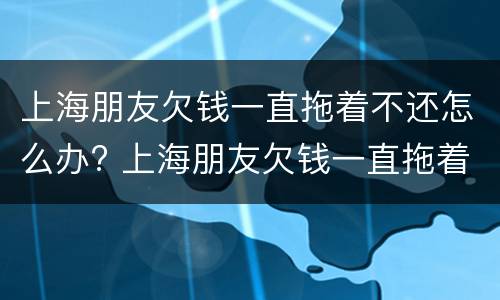 上海朋友欠钱一直拖着不还怎么办? 上海朋友欠钱一直拖着不还怎么办呀