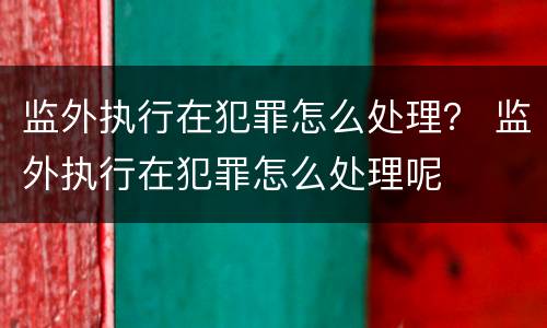 监外执行在犯罪怎么处理？ 监外执行在犯罪怎么处理呢