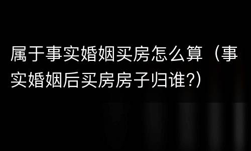 属于事实婚姻买房怎么算（事实婚姻后买房房子归谁?）