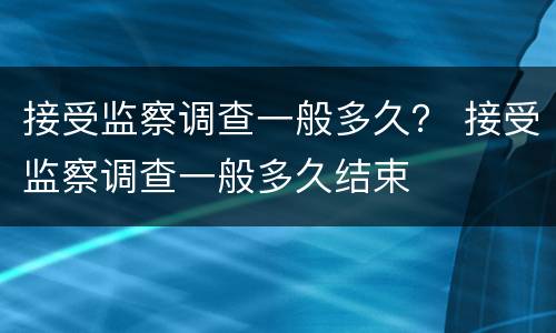 接受监察调查一般多久？ 接受监察调查一般多久结束