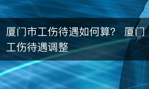 厦门市工伤待遇如何算？ 厦门工伤待遇调整