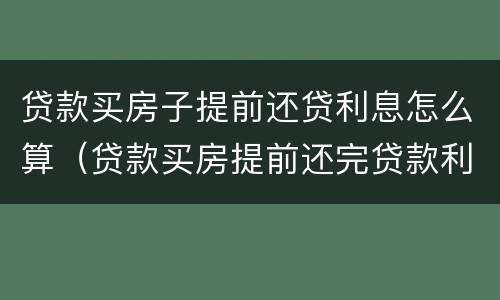 贷款买房子提前还贷利息怎么算（贷款买房提前还完贷款利息怎么算?）