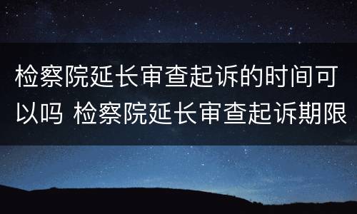检察院延长审查起诉的时间可以吗 检察院延长审查起诉期限15天到期后撤销