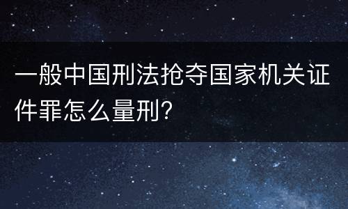 一般中国刑法抢夺国家机关证件罪怎么量刑?