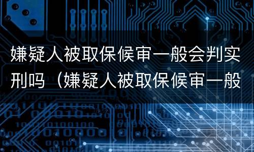 嫌疑人被取保候审一般会判实刑吗（嫌疑人被取保候审一般会判实刑吗多久）