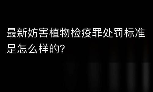 最新妨害植物检疫罪处罚标准是怎么样的？