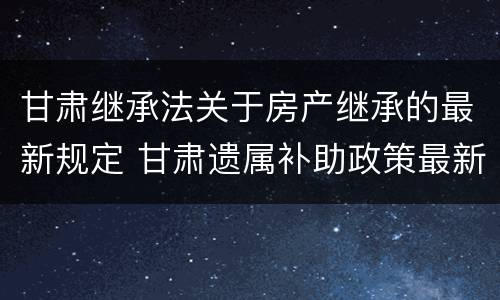 甘肃继承法关于房产继承的最新规定 甘肃遗属补助政策最新2021