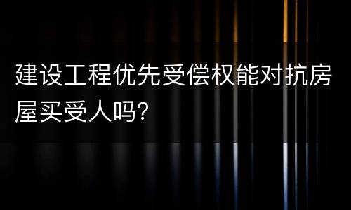 建设工程优先受偿权能对抗房屋买受人吗？
