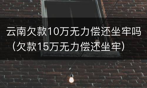 云南欠款10万无力偿还坐牢吗（欠款15万无力偿还坐牢）