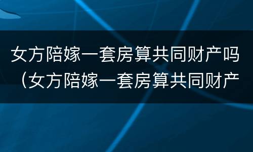 女方陪嫁一套房算共同财产吗（女方陪嫁一套房算共同财产吗知乎）