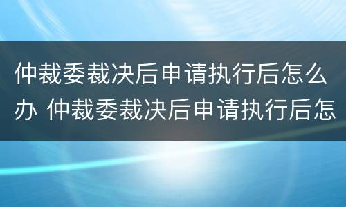 仲裁委裁决后申请执行后怎么办 仲裁委裁决后申请执行后怎么办呢