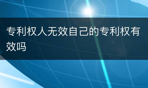 专利权人无效自己的专利权有效吗