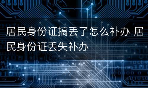 居民身份证搞丢了怎么补办 居民身份证丢失补办