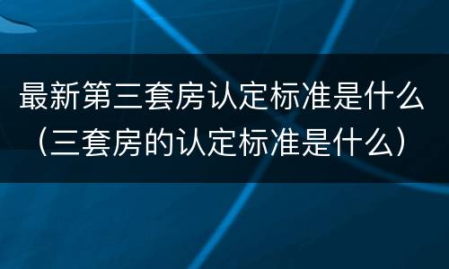 最新第三套房认定标准是什么（三套房的认定标准是什么）