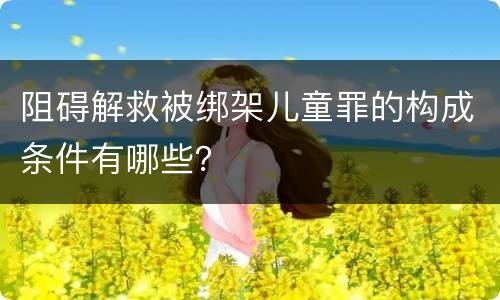 阻碍解救被绑架儿童罪的构成条件有哪些？