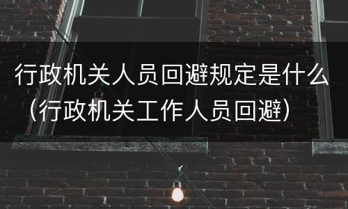 行政机关人员回避规定是什么（行政机关工作人员回避）