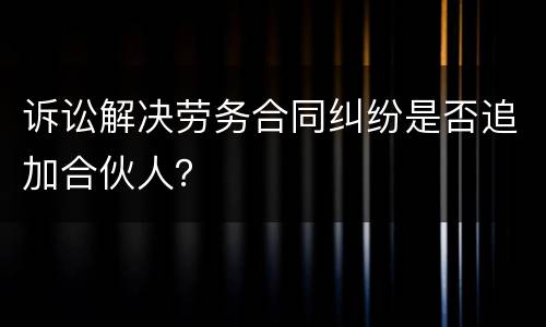 诉讼解决劳务合同纠纷是否追加合伙人？