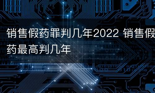销售假药罪判几年2022 销售假药最高判几年