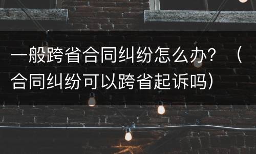 一般跨省合同纠纷怎么办？（合同纠纷可以跨省起诉吗）