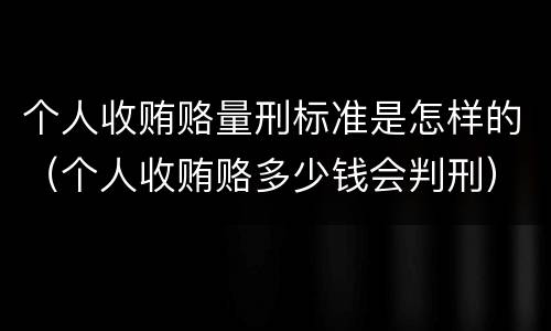 个人收贿赂量刑标准是怎样的（个人收贿赂多少钱会判刑）