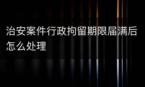治安案件行政拘留期限届满后怎么处理