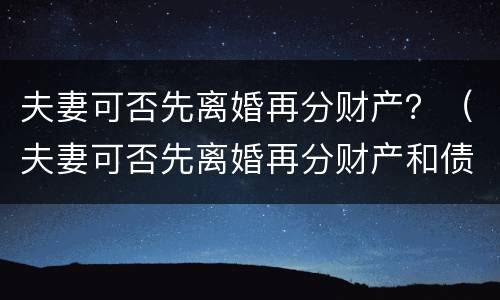 夫妻可否先离婚再分财产？（夫妻可否先离婚再分财产和债务）