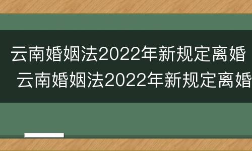 云南婚姻法2022年新规定离婚 云南婚姻法2022年新规定离婚时间