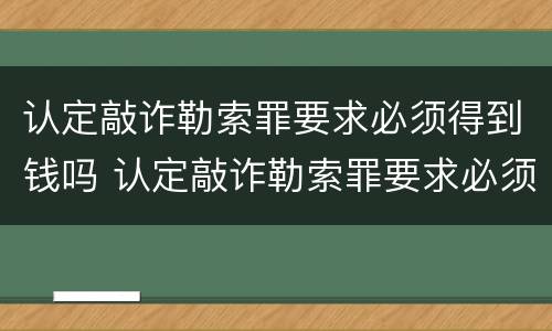 认定敲诈勒索罪要求必须得到钱吗 认定敲诈勒索罪要求必须得到钱吗为什么