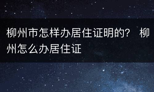 柳州市怎样办居住证明的？ 柳州怎么办居住证