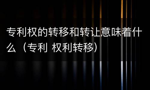 专利权的转移和转让意味着什么（专利 权利转移）