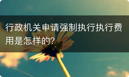 行政机关申请强制执行执行费用是怎样的？