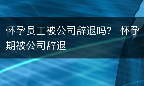 怀孕员工被公司辞退吗？ 怀孕期被公司辞退