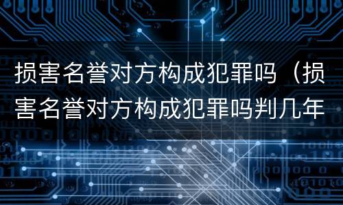 损害名誉对方构成犯罪吗（损害名誉对方构成犯罪吗判几年）