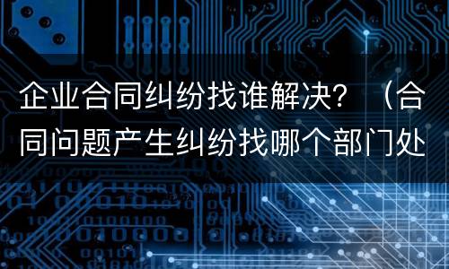 企业合同纠纷找谁解决？（合同问题产生纠纷找哪个部门处理）